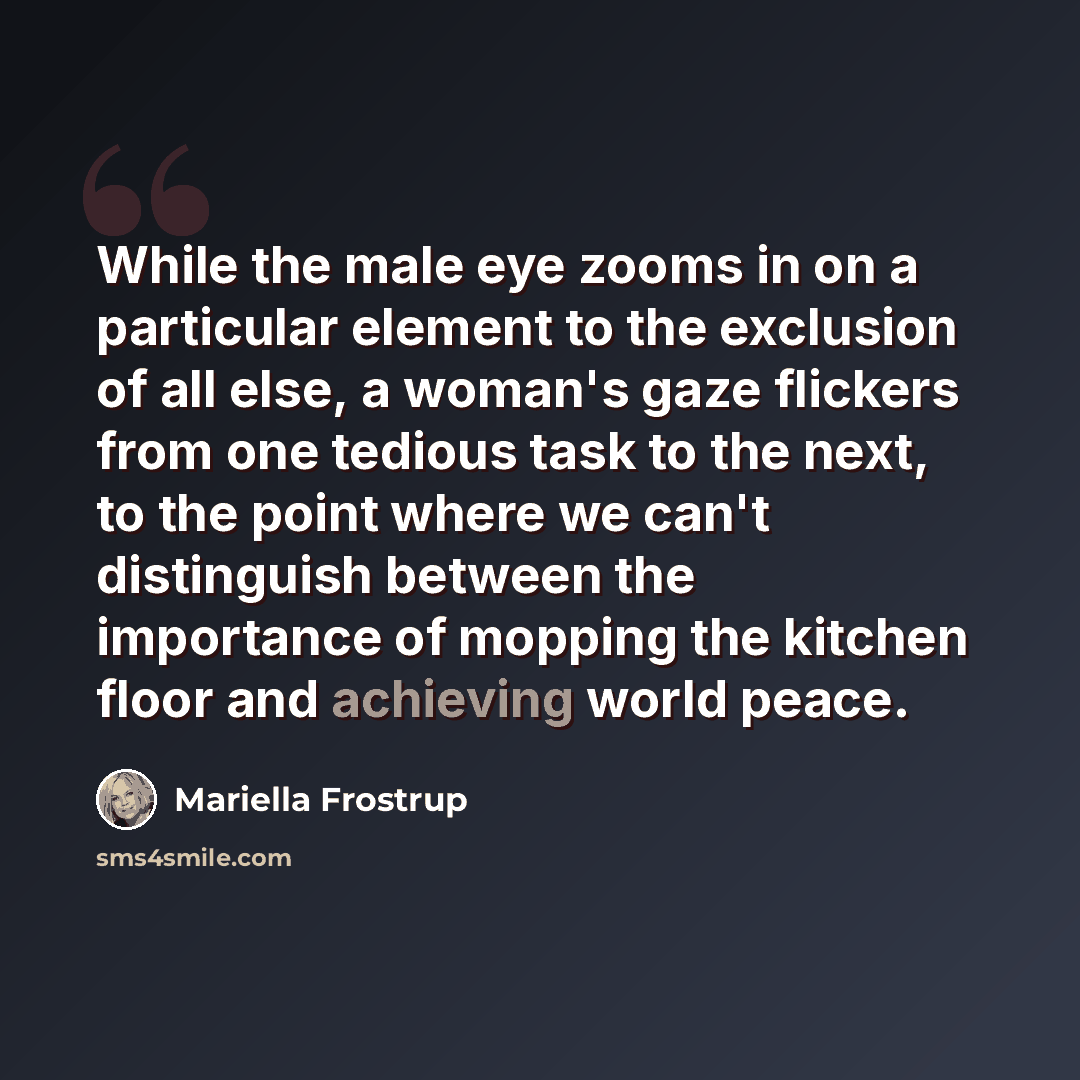 “While the male eye zooms in on a particular element to the exclusion of all else, a woman's gaze flickers from one tedious task to the next, to the point where we can't distinguish between the importance of mopping the kitchen floor and achieving world peace.” quote by Mariella Frostrup