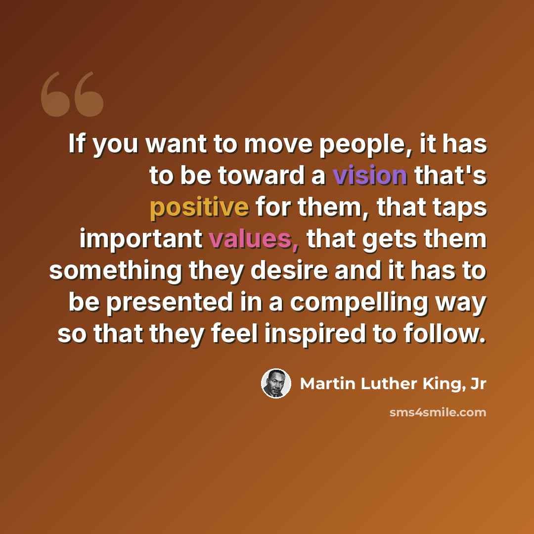 “If you want to move people, it has to be toward a vision that's positive for them, that taps important values, that gets them something they desire and it has to be presented in a compelling way so that they feel inspired to follow.” quote by Martin Luther King, Jr