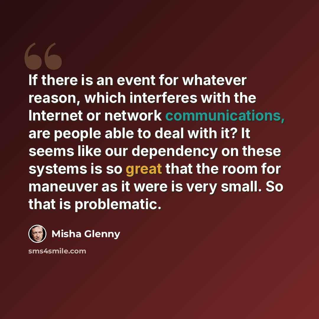 “If there is an event for whatever reason, which interferes with the Internet or network communications, are people able to deal with it? It seems like our dependency on these systems is so great that the room for maneuver as it were is very small. So that is problematic.” quote by Misha Glenny