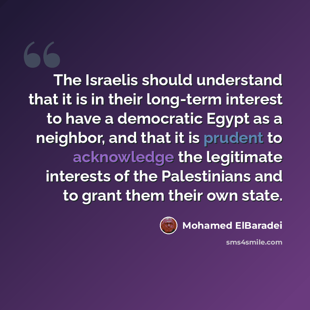 “The Israelis should understand that it is in their long-term interest to have a democratic Egypt as a neighbor, and that it is prudent to acknowledge the legitimate interests of the Palestinians and to grant them their own state.” quote by Mohamed ElBaradei