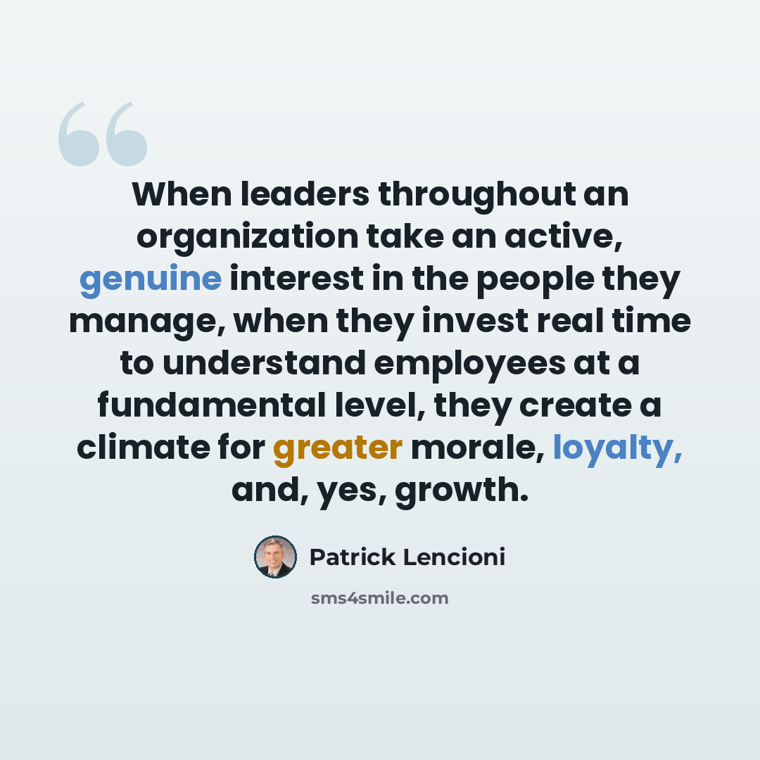 “When leaders throughout an organization take an active, genuine interest in the people they manage, when they invest real time to understand employees at a fundamental level, they create a climate for greater morale, loyalty, and, yes, growth.” quote by Patrick Lencioni