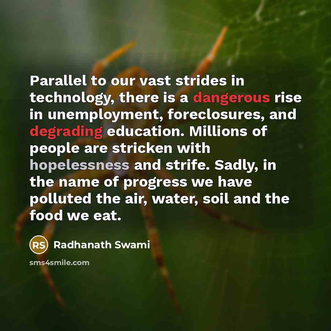 “Parallel to our vast strides in technology, there is a dangerous rise in unemployment, foreclosures, and degrading education. Millions of people are stricken with hopelessness and strife. Sadly, in the name of progress we have polluted the air, water, soil and the food we eat.” quote by Radhanath Swami