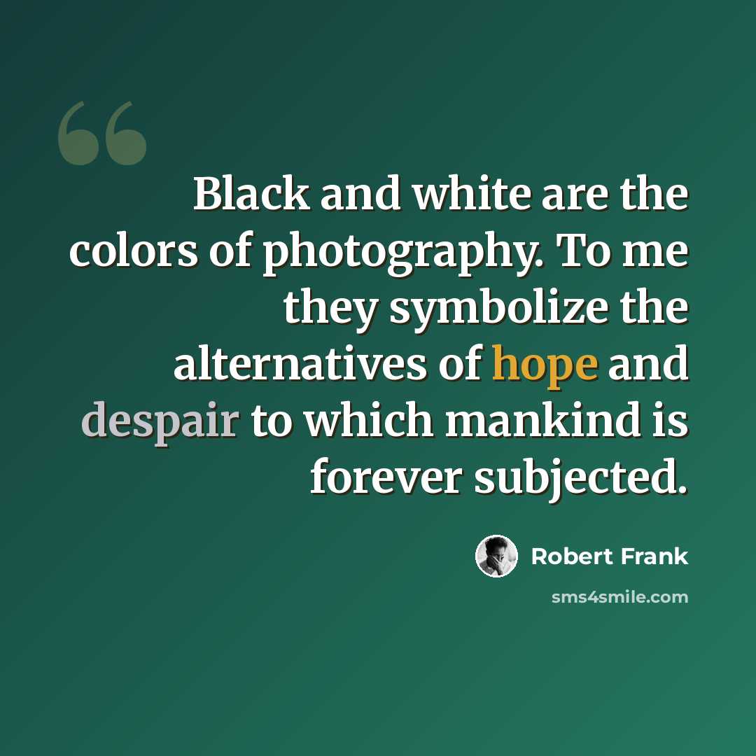 “Black and white are the colors of photography. To me they symbolize the alternatives of hope and despair to which mankind is forever subjected.” quote by Robert Frank
