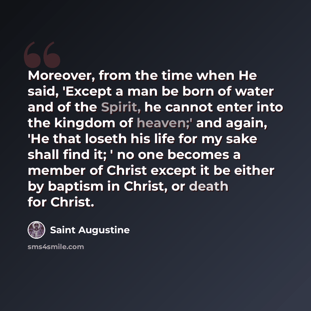 “Moreover, from the time when He said, 'Except a man be born of water and of the Spirit, he cannot enter into the kingdom of heaven;' and again, 'He that loseth his life for my sake shall find it; ' no one becomes a member of Christ except it be either by baptism in Christ, or death for Christ.” quote by Saint Augustine