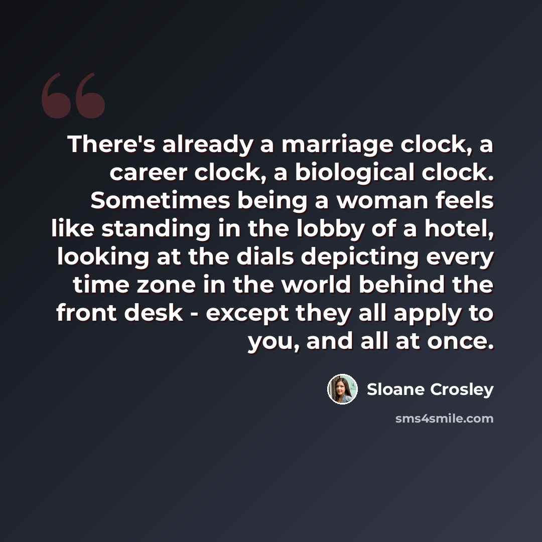 “There's already a marriage clock, a career clock, a biological clock. Sometimes being a woman feels like standing in the lobby of a hotel, looking at the dials depicting every time zone in the world behind the front desk - except they all apply to you, and all at once.” quote by Sloane Crosley