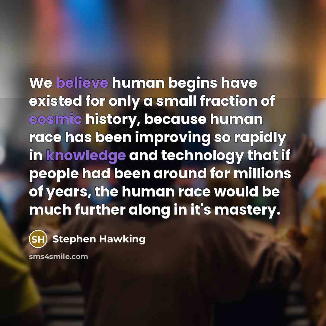 “We believe human begins have existed for only a small fraction of cosmic history, because human race has been improving so rapidly in knowledge and technology that if people had been around for millions of years, the human race would be much further along in it's mastery.” quote by Stephen Hawking