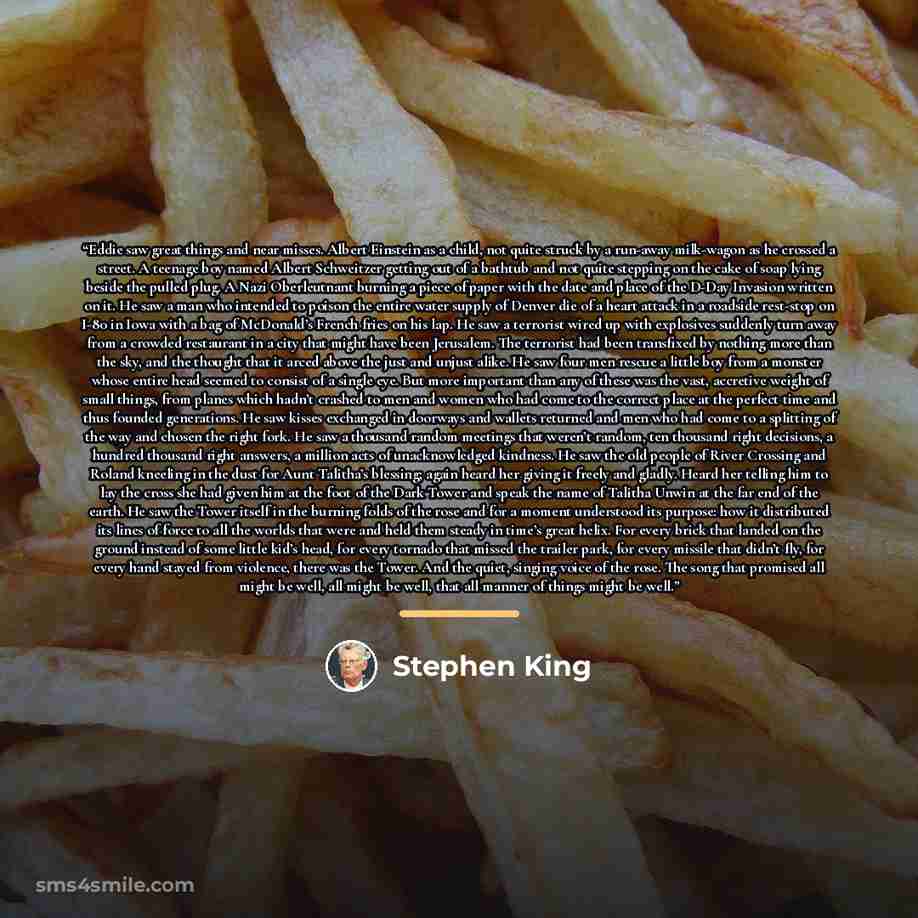 “Eddie saw great things and near misses. Albert Einstein as a child, not quite struck by a run-away milk-wagon as he crossed a street. A teenage boy named Albert Schweitzer getting out of a bathtub and not quite stepping on the cake of soap lying beside the pulled plug. A Nazi Oberleutnant burning…” quote by Stephen King