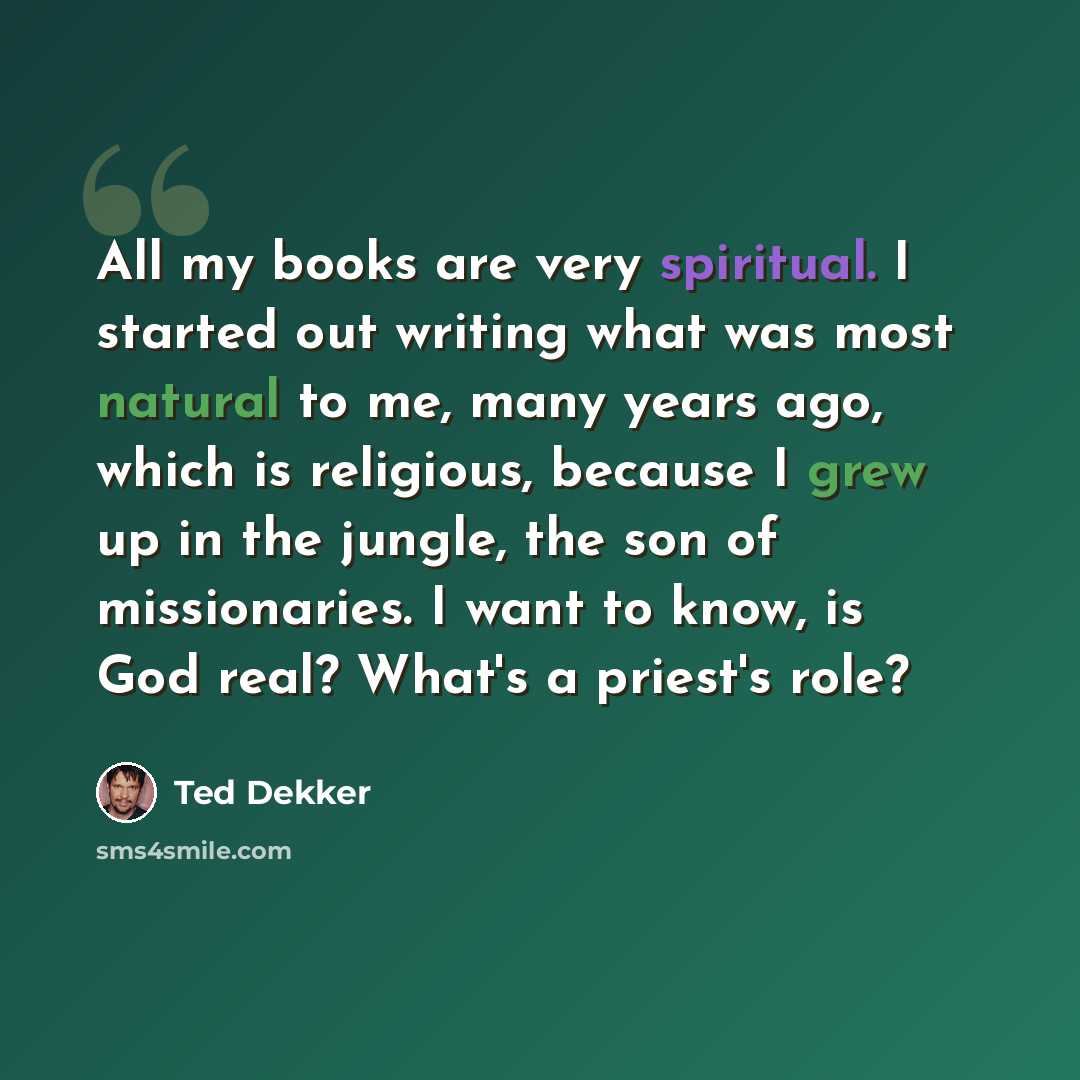“All my books are very spiritual. I started out writing what was most natural to me, many years ago, which is religious, because I grew up in the jungle, the son of missionaries. I want to know, is God real? What's a priest's role?” quote by Ted Dekker