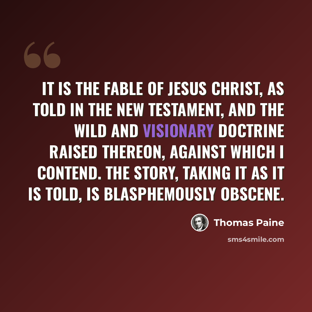 “It is the fable of Jesus Christ, as told in the New Testament, and the wild and visionary doctrine raised thereon, against which I contend. The story, taking it as it is told, is blasphemously obscene.” quote by Thomas Paine