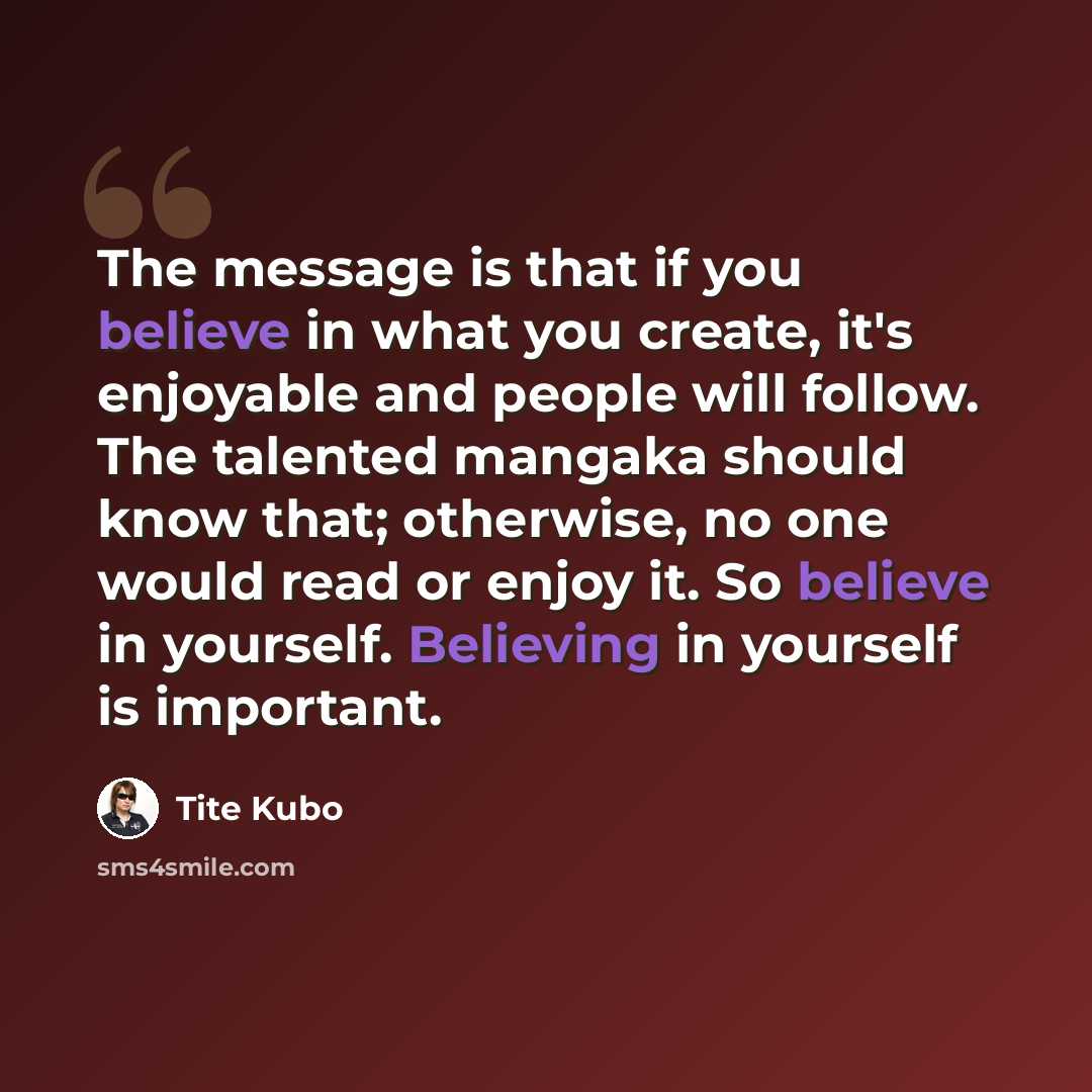 “The message is that if you believe in what you create, it's enjoyable and people will follow. The talented mangaka should know that; otherwise, no one would read or enjoy it. So believe in yourself. Believing in yourself is important.” quote by Tite Kubo