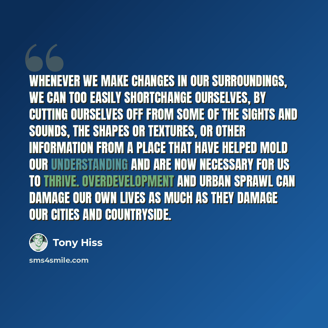“Whenever we make changes in our surroundings, we can too easily shortchange ourselves, by cutting ourselves off from some of the sights and sounds, the shapes or textures, or other information from a place that have helped mold our understanding and are now necessary for us to thrive…” quote by Tony Hiss