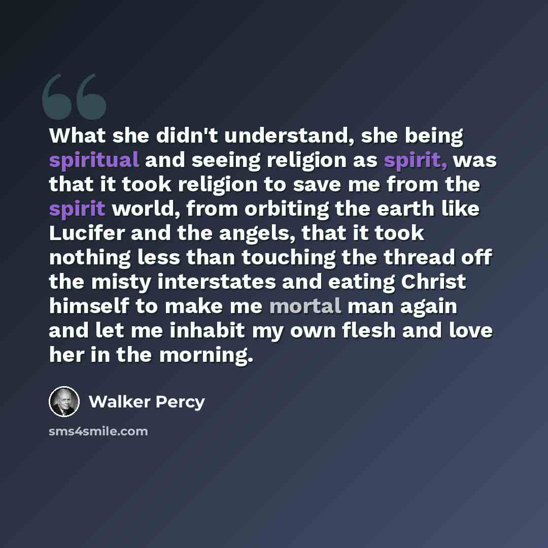 “What she didn't understand, she being spiritual and seeing religion as spirit, was that it took religion to save me from the spirit world, from orbiting the earth like Lucifer and the angels, that it took nothing less than touching the thread off the misty interstates and eating Christ himself to…” quote by Walker Percy
