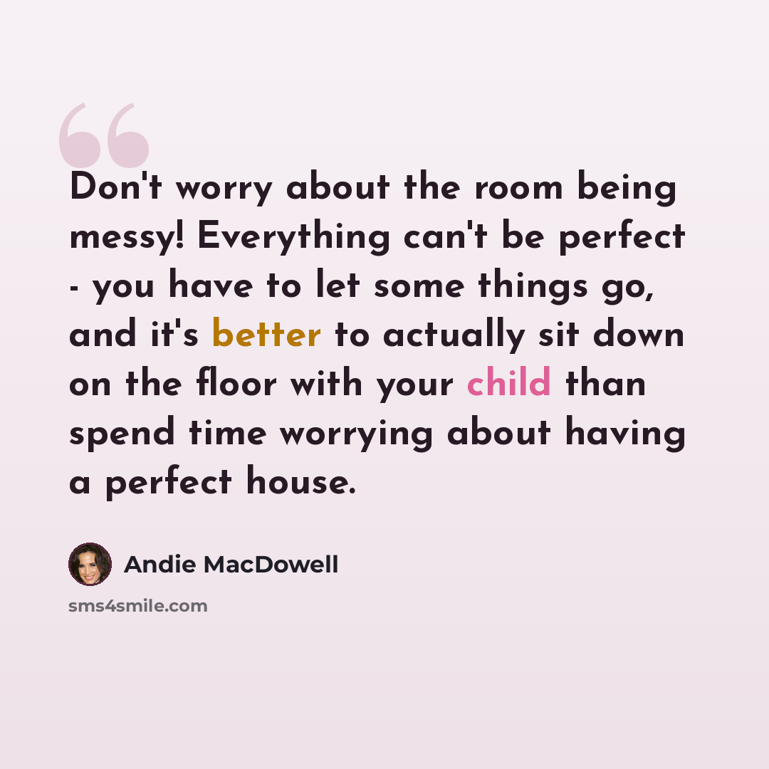“Don't worry about the room being messy! Everything can't be perfect - you have to let some things go, and it's better to actually sit down on the floor with your child than spend time worrying about having a perfect house.” quote by Andie MacDowell