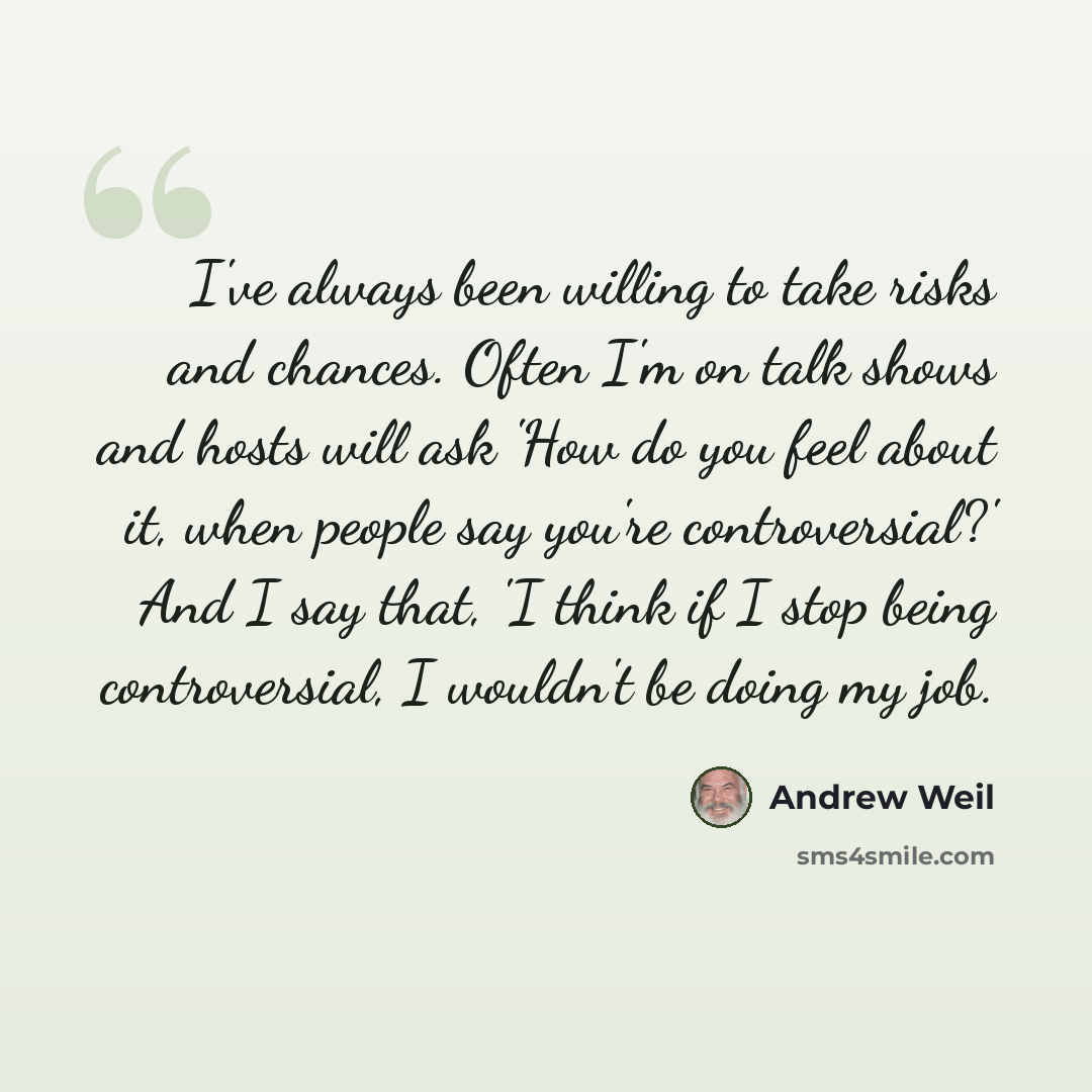 “I've always been willing to take risks and chances. Often I'm on talk shows and hosts will ask 'How do you feel about it, when people say you're controversial?' And I say that, 'I think if I stop being controversial, I wouldn't be doing my job.” quote by Andrew Weil