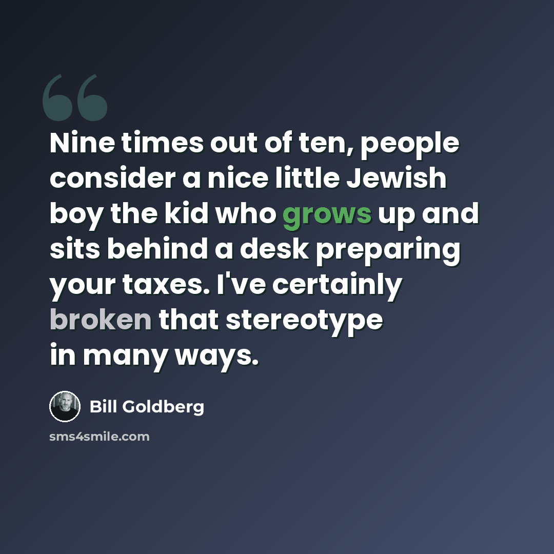 “Nine times out of ten, people consider a nice little Jewish boy the kid who grows up and sits behind a desk preparing your taxes. I've certainly broken that stereotype in many ways.” quote by Bill Goldberg