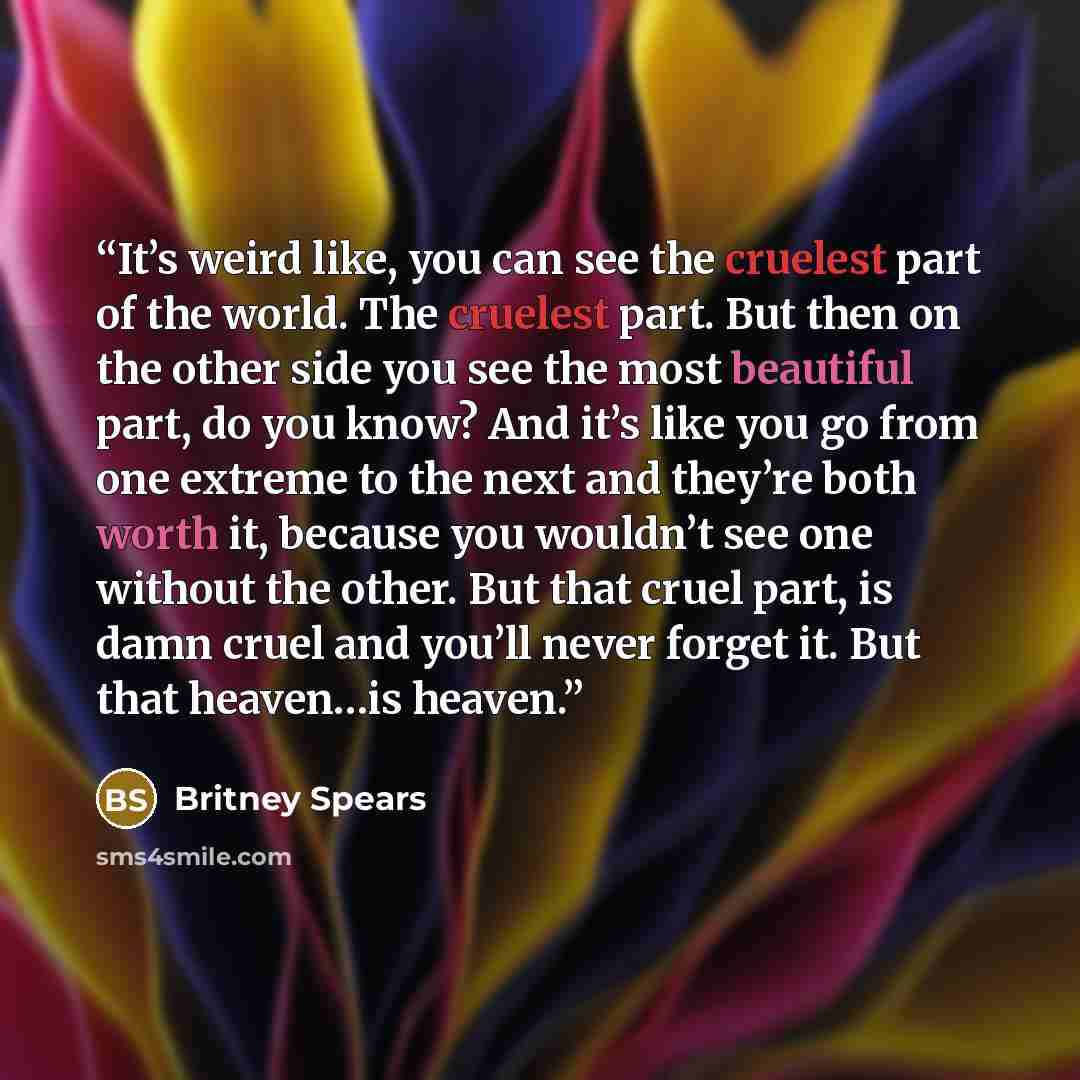 “It’s weird like, you can see the cruelest part of the world. The cruelest part. But then on the other side you see the most beautiful part, do you know? And it’s like you go from one extreme to the next and they’re both worth it, because you wouldn’t see one without the other. But that cruel part…” quote by Britney Spears