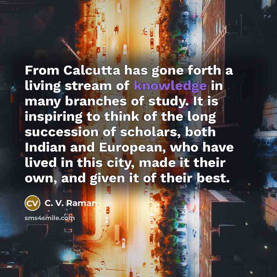 “From Calcutta has gone forth a living stream of knowledge in many branches of study. It is inspiring to think of the long succession of scholars, both Indian and European, who have lived in this city, made it their own, and given it of their best.” quote by C. V. Raman