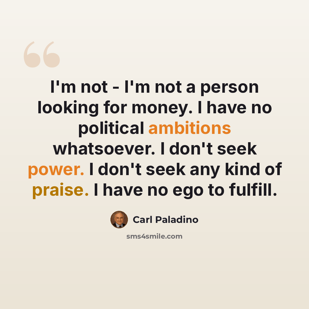 “I'm not - I'm not a person looking for money. I have no political ambitions whatsoever. I don't seek power. I don't seek any kind of praise. I have no ego to fulfill.” quote by Carl Paladino