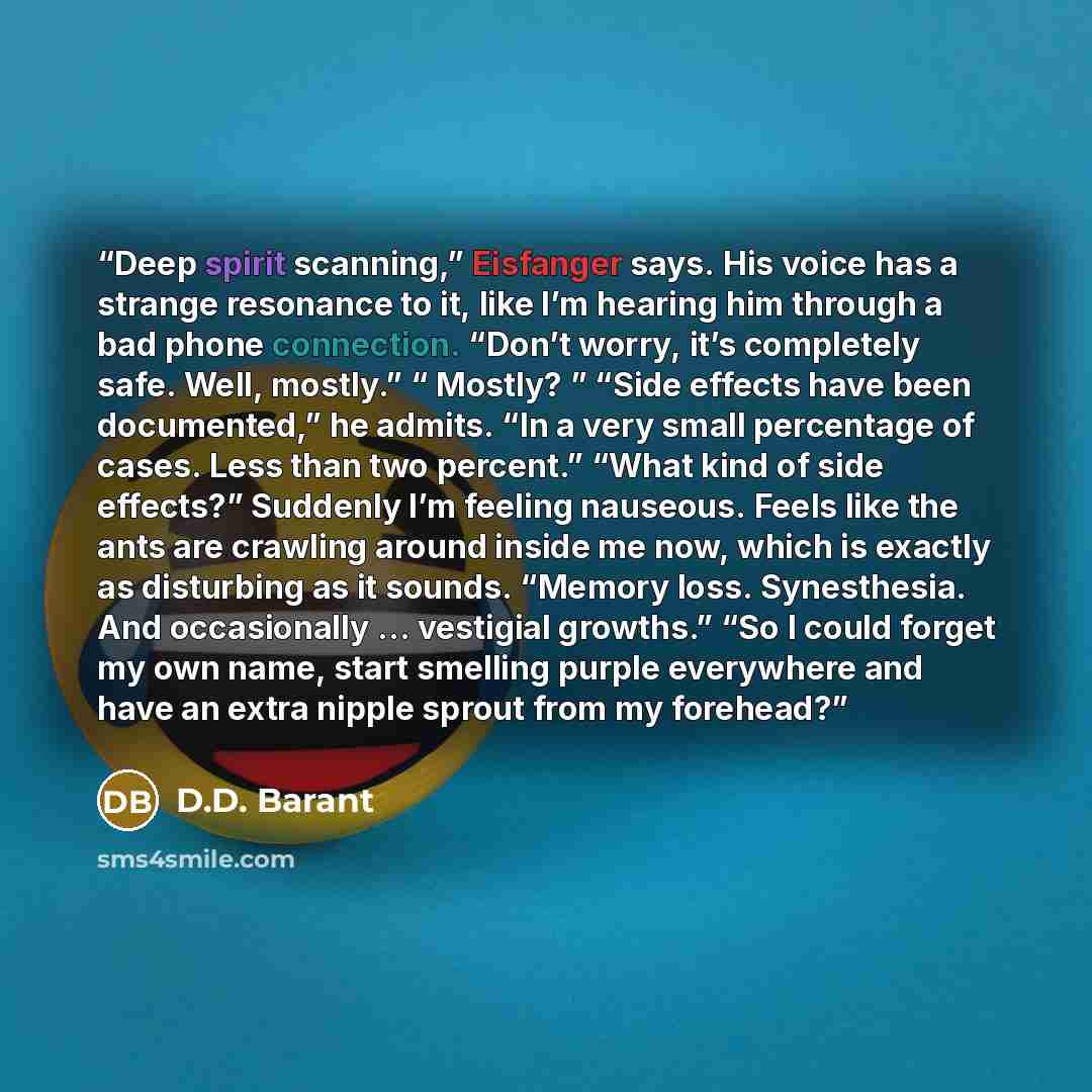 “Deep spirit scanning,” Eisfanger says. His voice has a strange resonance to it, like I’m hearing him through a bad phone connection. “Don’t worry, it’s completely safe. Well, mostly.” “ Mostly? ” “Side effects have been documented,” he admits. “In a very small percentage of cases. Less than two…” quote by D.D. Barant
