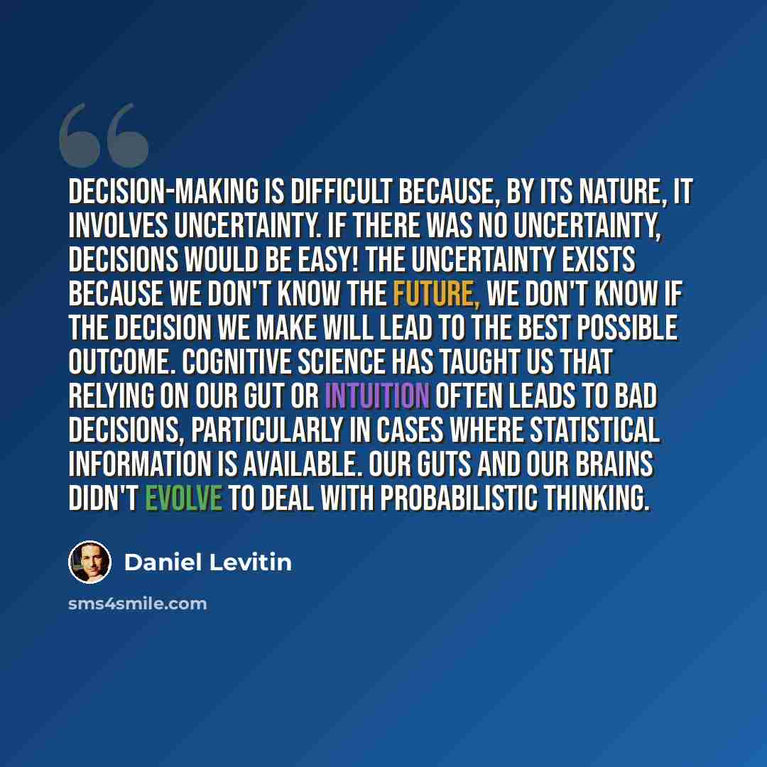 “Decision-making is difficult because, by its nature, it involves uncertainty. If there was no uncertainty, decisions would be easy! The uncertainty exists because we don't know the future, we don't know if the decision we make will lead to the best possible outcome. Cognitive science has taught us…” quote by Daniel Levitin