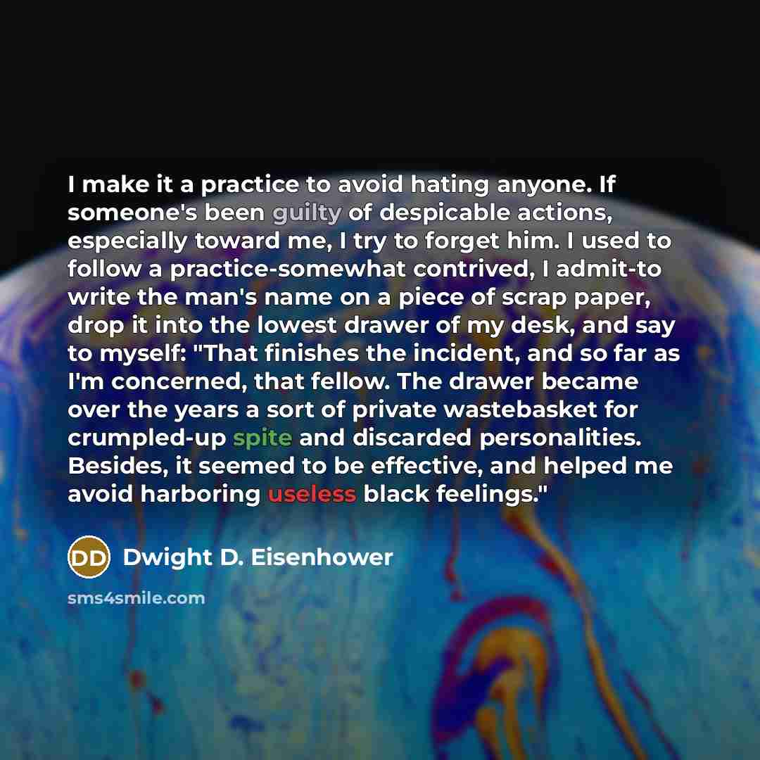 “I make it a practice to avoid hating anyone. If someone's been guilty of despicable actions, especially toward me, I try to forget him. I used to follow a practice-somewhat contrived, I admit-to write the man's name on a piece of scrap paper, drop it into the lowest drawer of my desk, and say to…” quote by Dwight D. Eisenhower