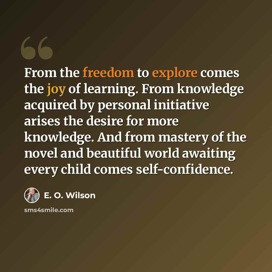 “From the freedom to explore comes the joy of learning. From knowledge acquired by personal initiative arises the desire for more knowledge. And from mastery of the novel and beautiful world awaiting every child comes self-confidence.” quote by E. O. Wilson