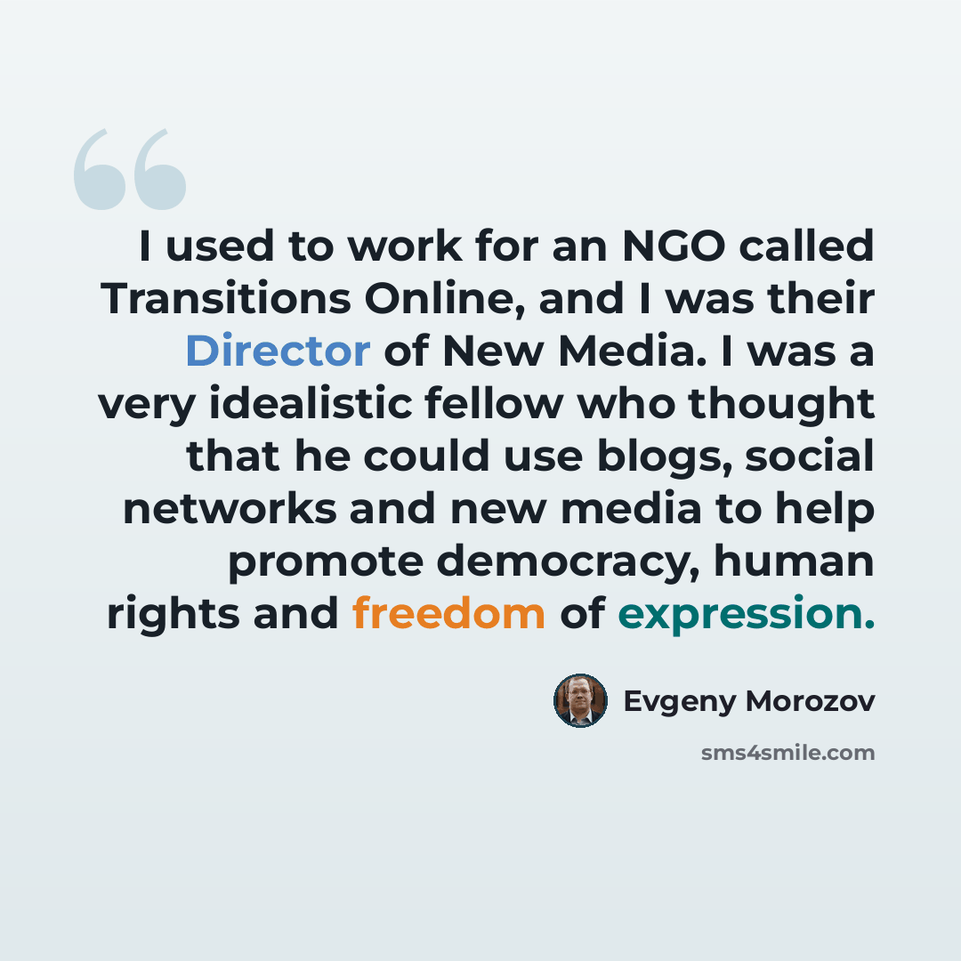 “I used to work for an NGO called Transitions Online, and I was their Director of New Media. I was a very idealistic fellow who thought that he could use blogs, social networks and new media to help promote democracy, human rights and freedom of expression.” quote by Evgeny Morozov