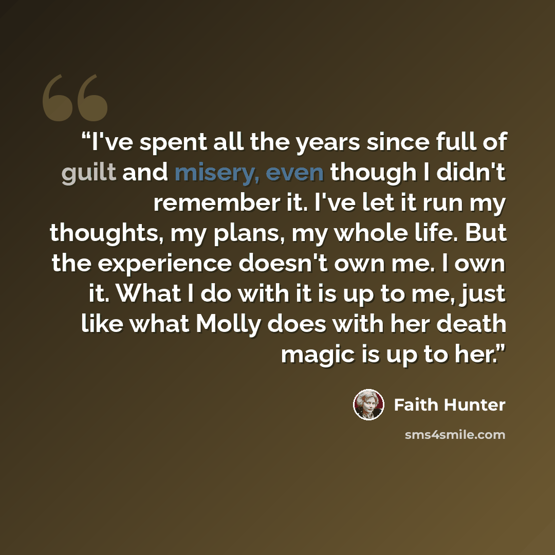 “I've spent all the years since full of guilt and misery, even though I didn't remember it. I've let it run my thoughts, my plans, my whole life. But the experience doesn't own me. I own it. What I do with it is up to me, just like what Molly does with her death magic is up to her.” quote by Faith Hunter