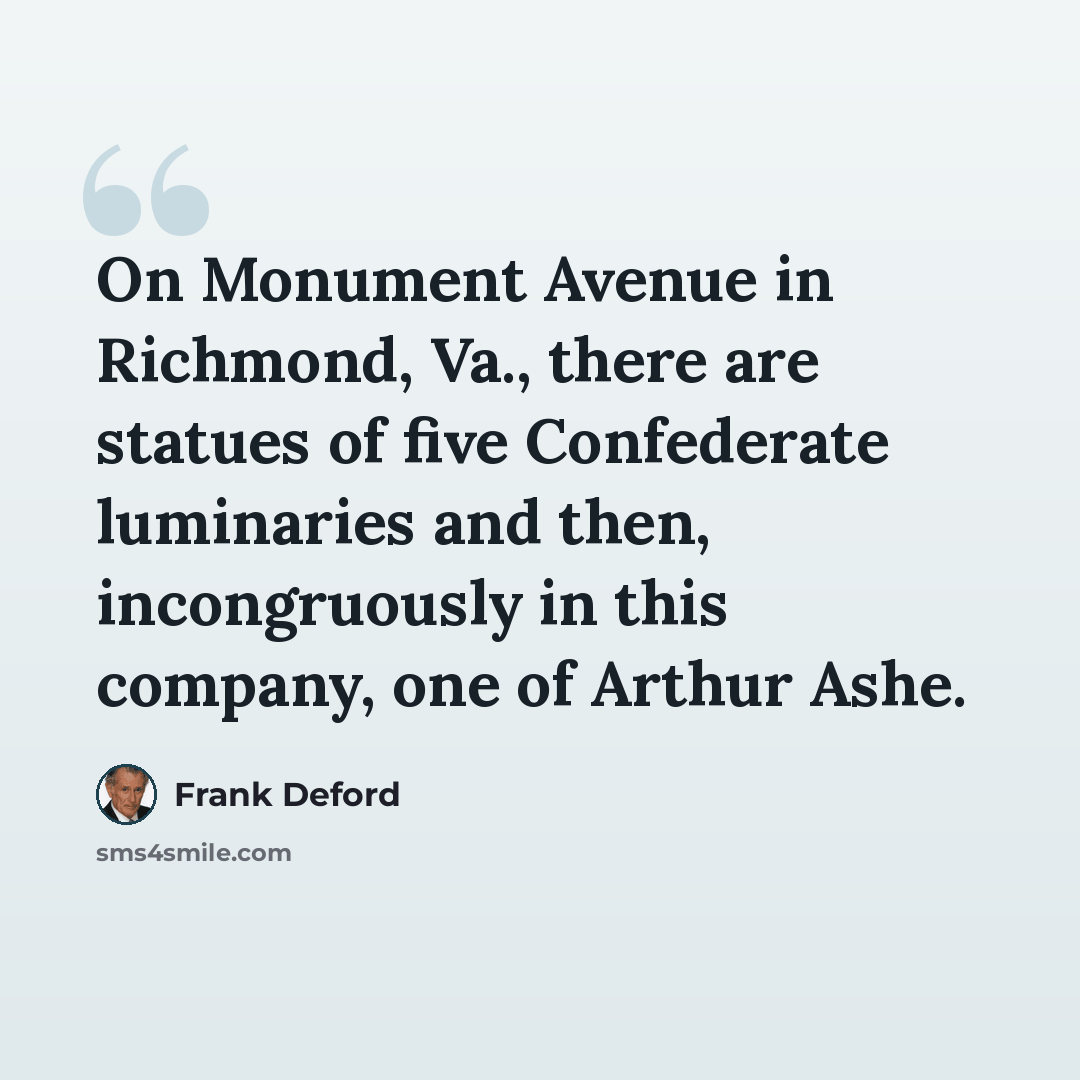 “On Monument Avenue in Richmond, Va., there are statues of five Confederate luminaries and then, incongruously in this company, one of Arthur Ashe.” quote by Frank Deford