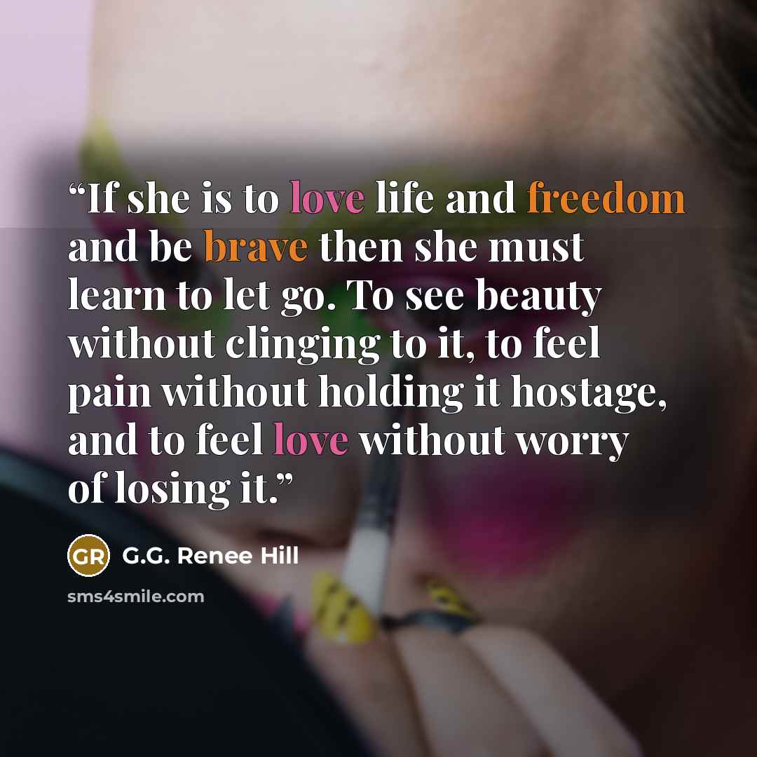 “If she is to love life and freedom and be brave then she must learn to let go. To see beauty without clinging to it, to feel pain without holding it hostage, and to feel love without worry of losing it.” quote by G.G. Renee Hill