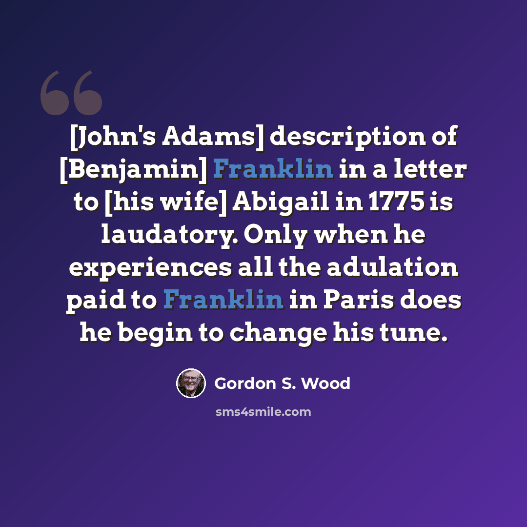 “[John's Adams] description of [Benjamin] Franklin in a letter to [his wife] Abigail in 1775 is laudatory. Only when he experiences all the adulation paid to Franklin in Paris does he begin to change his tune.” quote by Gordon S. Wood
