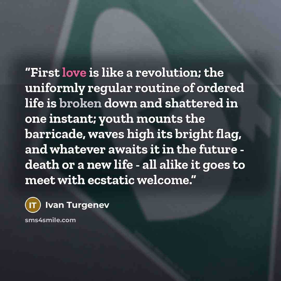 “First love is like a revolution; the uniformly regular routine of ordered life is broken down and shattered in one instant; youth mounts the barricade, waves high its bright flag, and whatever awaits it in the future - death or a new life - all alike it goes to meet with ecstatic welcome.” quote by Ivan Turgenev