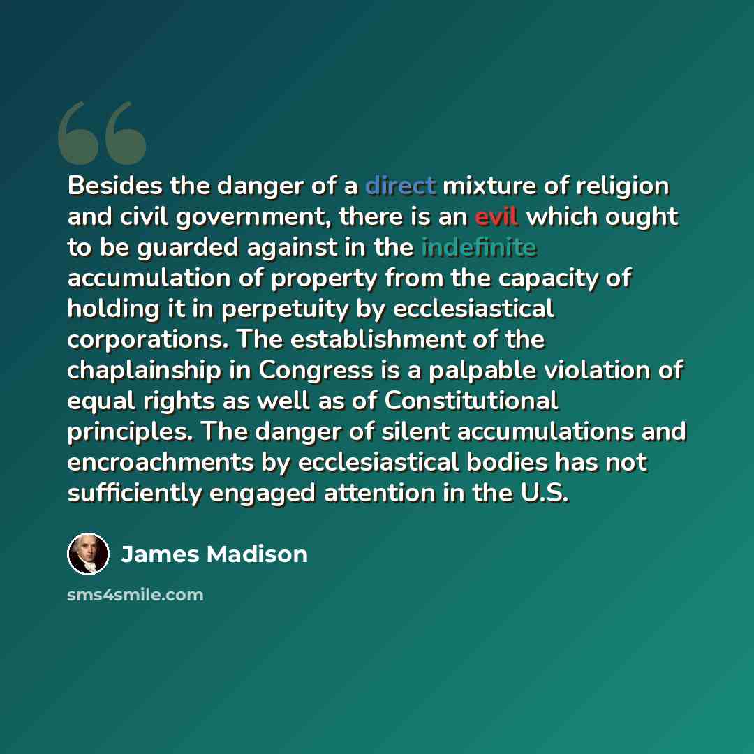 “Besides the danger of a direct mixture of religion and civil government, there is an evil which ought to be guarded against in the indefinite accumulation of property from the capacity of holding it in perpetuity by ecclesiastical corporations. The establishment of the chaplainship in Congress is…” quote by James Madison