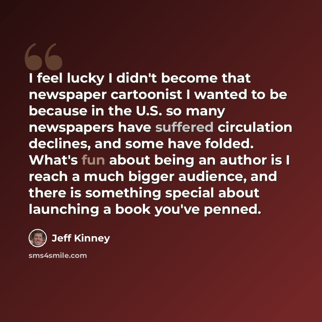 “I feel lucky I didn't become that newspaper cartoonist I wanted to be because in the U.S. so many newspapers have suffered circulation declines, and some have folded. What's fun about being an author is I reach a much bigger audience, and there is something special about launching a book you've…” quote by Jeff Kinney