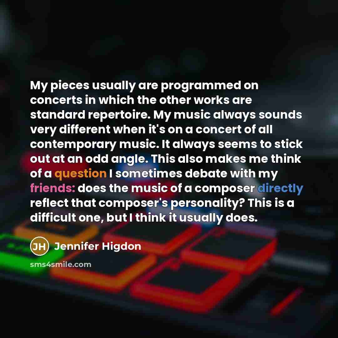 “My pieces usually are programmed on concerts in which the other works are standard repertoire. My music always sounds very different when it's on a concert of all contemporary music. It always seems to stick out at an odd angle. This also makes me think of a question I sometimes debate with my…” quote by Jennifer Higdon