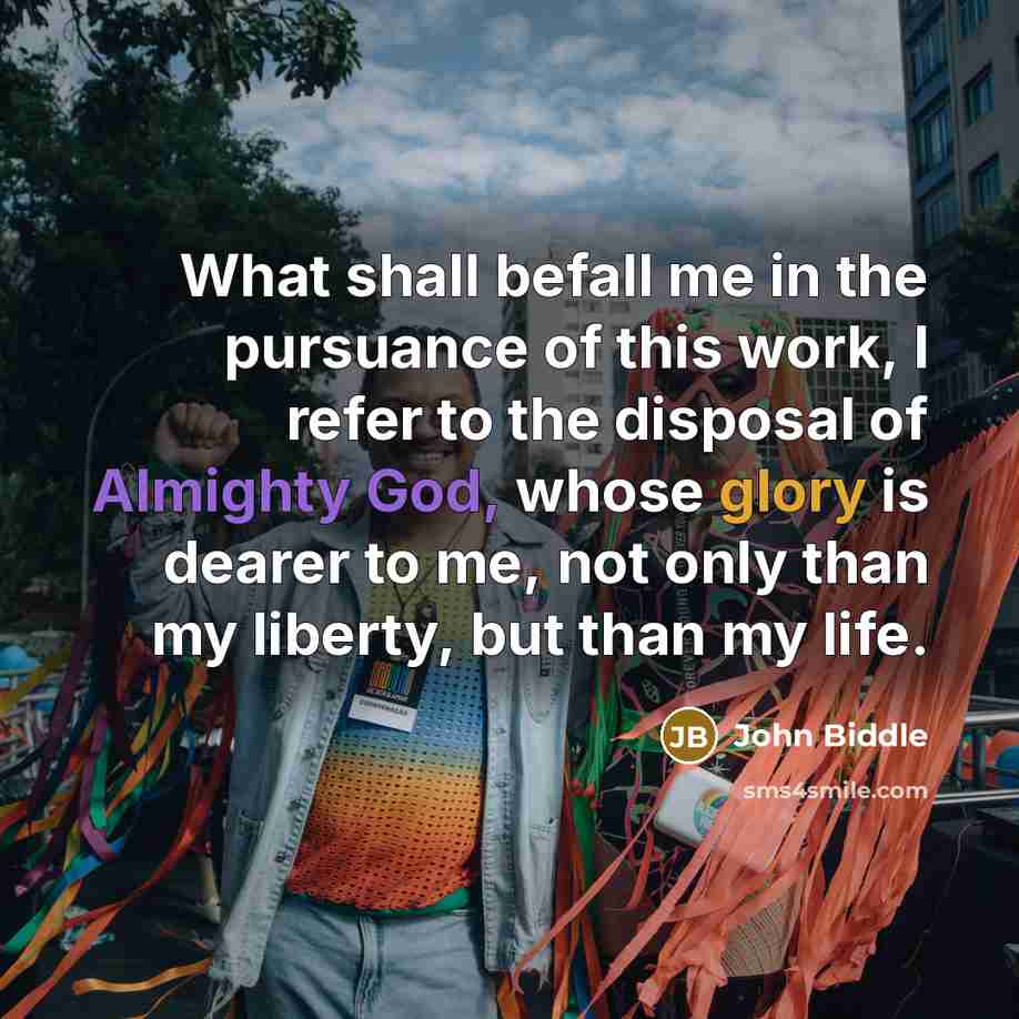 “What shall befall me in the pursuance of this work, I refer to the disposal of Almighty God, whose glory is dearer to me, not only than my liberty, but than my life.” quote by John Biddle