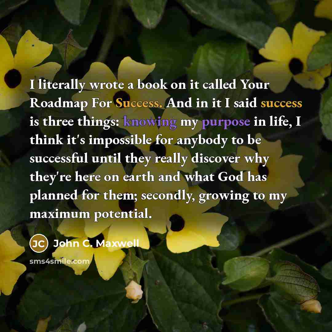 “I literally wrote a book on it called Your Roadmap For Success. And in it I said success is three things: knowing my purpose in life, I think it's impossible for anybody to be successful until they really discover why they're here on earth and what God has planned for them; secondly, growing to my…” quote by John C. Maxwell