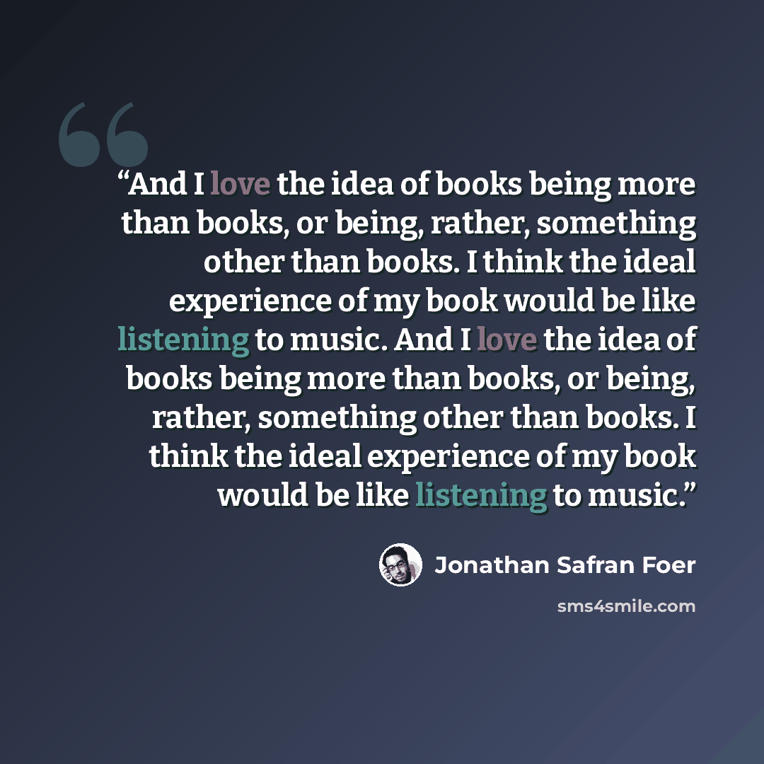 “And I love the idea of books being more than books, or being, rather, something other than books. I think the ideal experience of my book would be like listening to music. And I love the idea of books being more than books, or being, rather, something other than books. I think the ideal experience…” quote by Jonathan Safran Foer