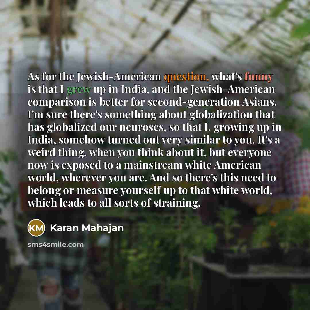 “As for the Jewish-American question, what's funny is that I grew up in India, and the Jewish-American comparison is better for second-generation Asians. I'm sure there's something about globalization that has globalized our neuroses, so that I, growing up in India, somehow turned out very similar…” quote by Karan Mahajan