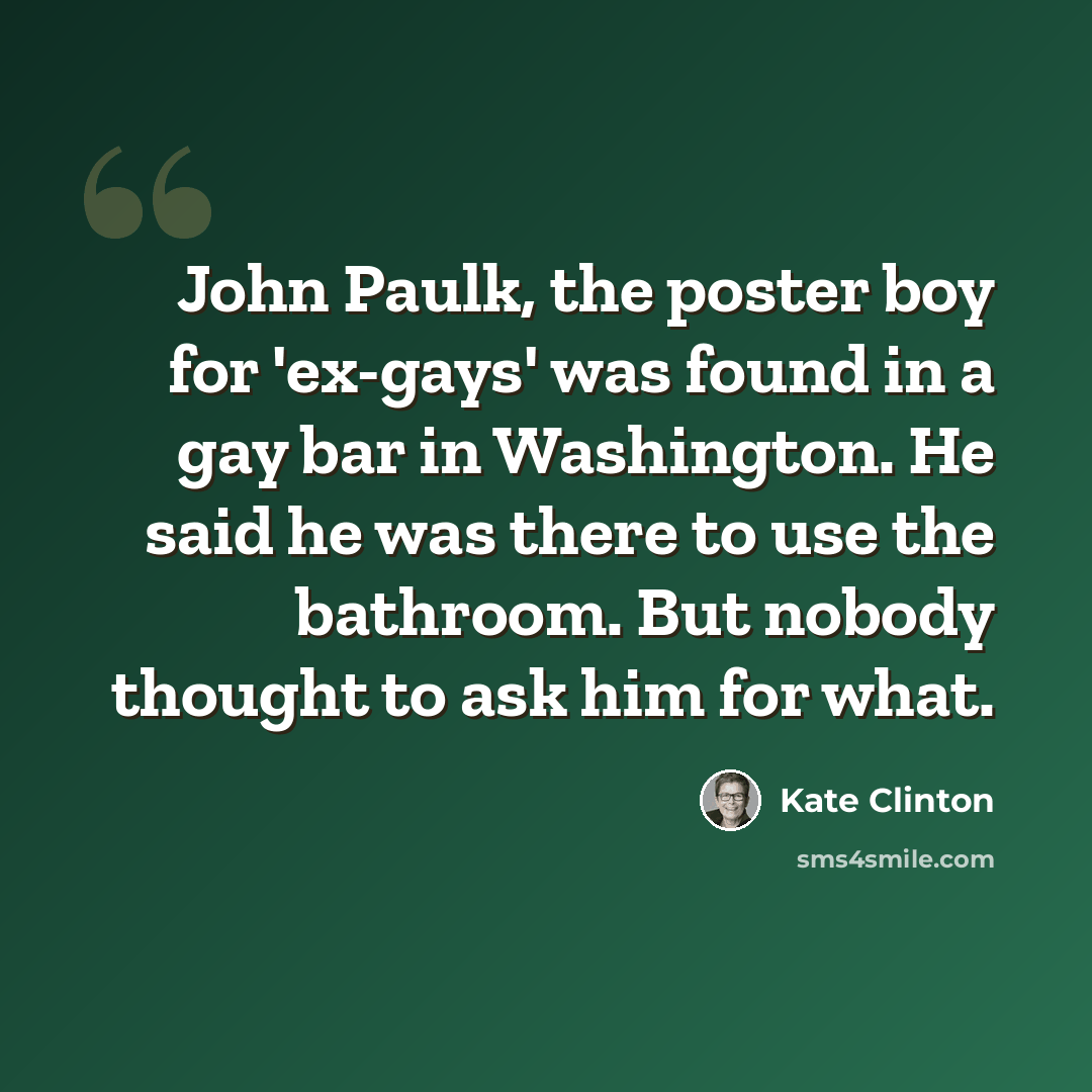 “John Paulk, the poster boy for 'ex-gays' was found in a gay bar in Washington. He said he was there to use the bathroom. But nobody thought to ask him for what.” quote by Kate Clinton