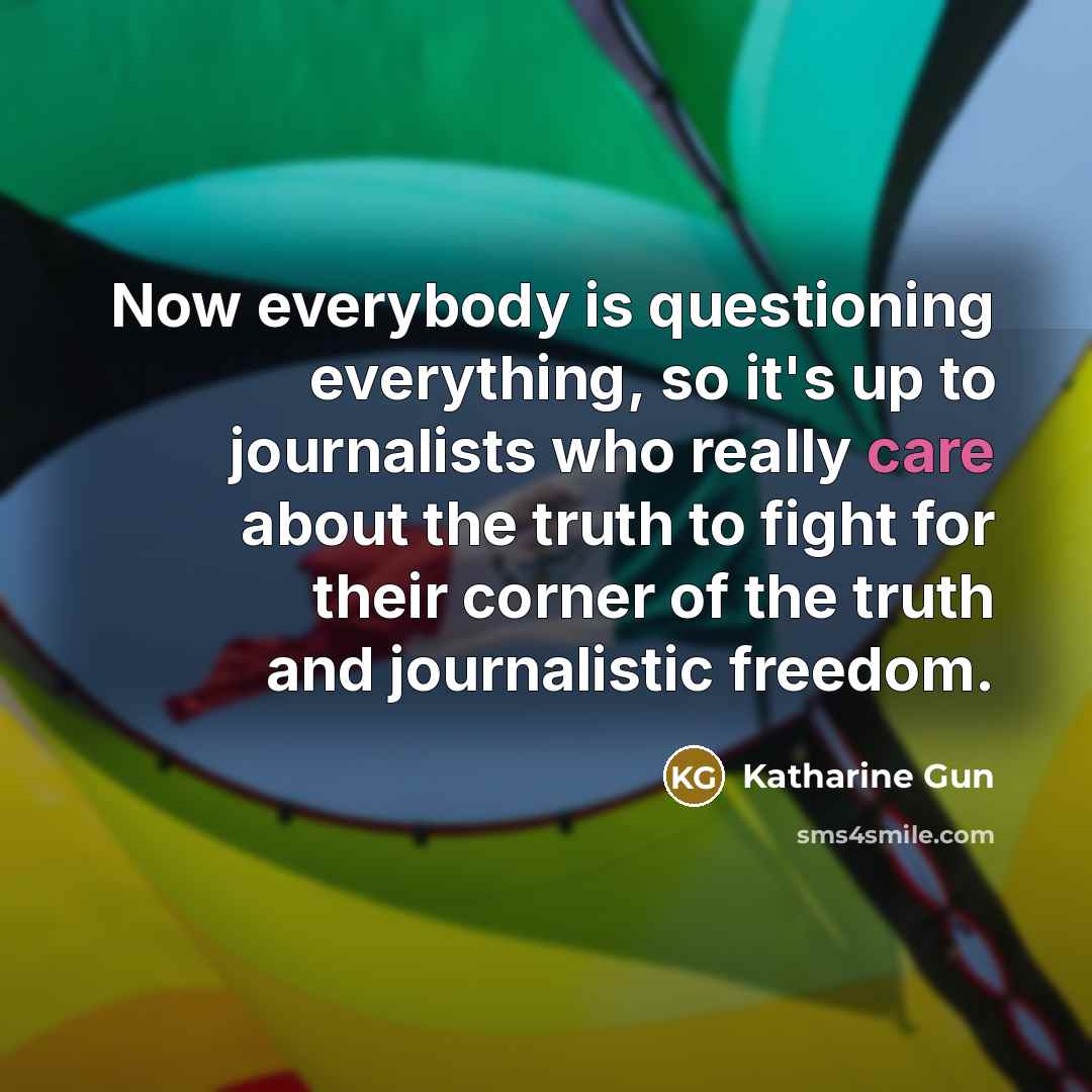 “Now everybody is questioning everything, so it's up to journalists who really care about the truth to fight for their corner of the truth and journalistic freedom.” quote by Katharine Gun