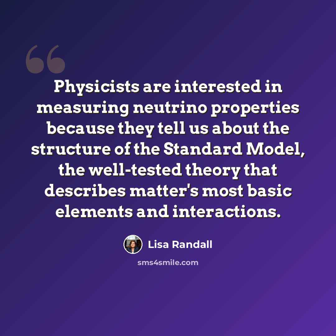 “Physicists are interested in measuring neutrino properties because they tell us about the structure of the Standard Model, the well-tested theory that describes matter's most basic elements and interactions.” quote by Lisa Randall