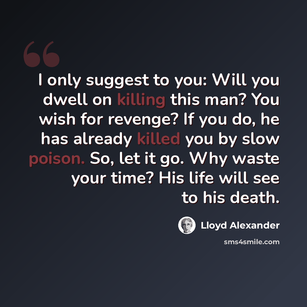 “I only suggest to you: Will you dwell on killing this man? You wish for revenge? If you do, he has already killed you by slow poison. So, let it go. Why waste your time? His life will see to his death.” quote by Lloyd Alexander