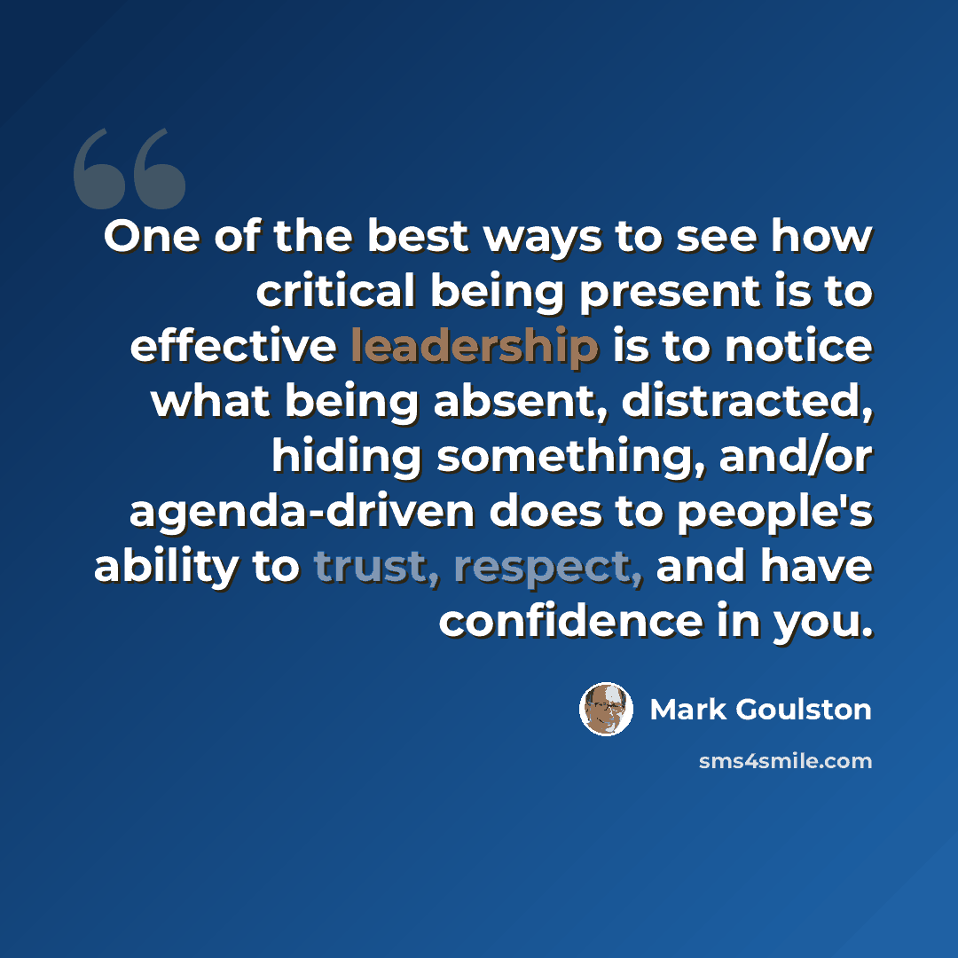 “One of the best ways to see how critical being present is to effective leadership is to notice what being absent, distracted, hiding something, and/or agenda-driven does to people's ability to trust, respect, and have confidence in you.” quote by Mark Goulston