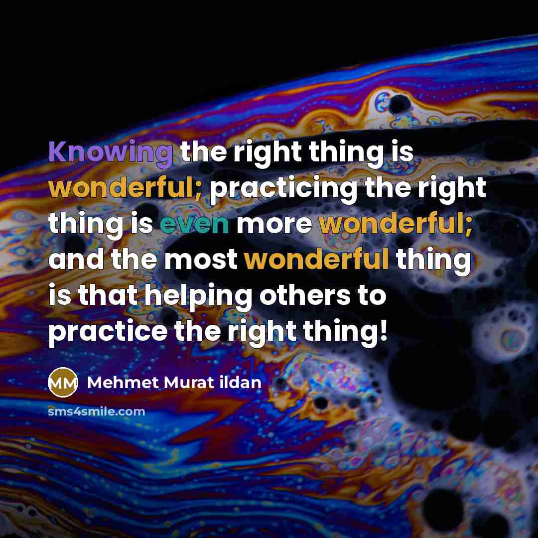 “Knowing the right thing is wonderful; practicing the right thing is even more wonderful; and the most wonderful thing is that helping others to practice the right thing!” quote by Mehmet Murat Ildan