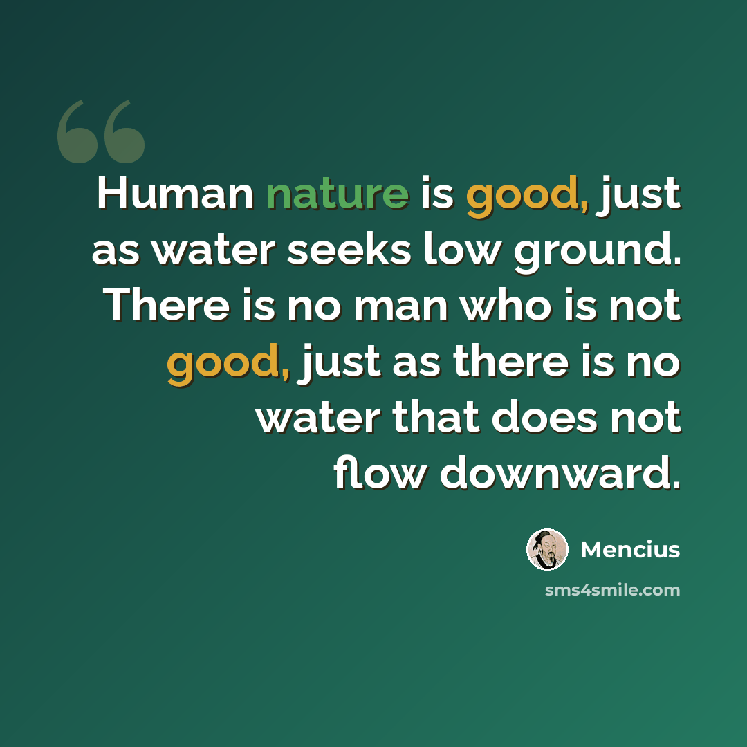 “Human nature is good, just as water seeks low ground. There is no man who is not good, just as there is no water that does not flow downward.” quote by Mencius