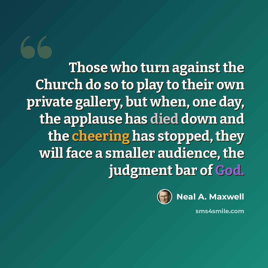 “Those who turn against the Church do so to play to their own private gallery, but when, one day, the applause has died down and the cheering has stopped, they will face a smaller audience, the judgment bar of God.” quote by Neal A. Maxwell