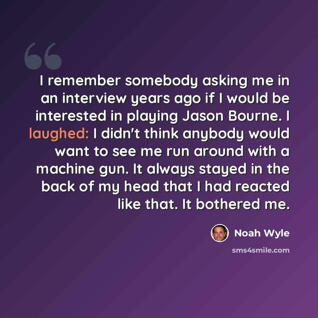 “I remember somebody asking me in an interview years ago if I would be interested in playing Jason Bourne. I laughed: I didn't think anybody would want to see me run around with a machine gun. It always stayed in the back of my head that I had reacted like that. It bothered me.” quote by Noah Wyle