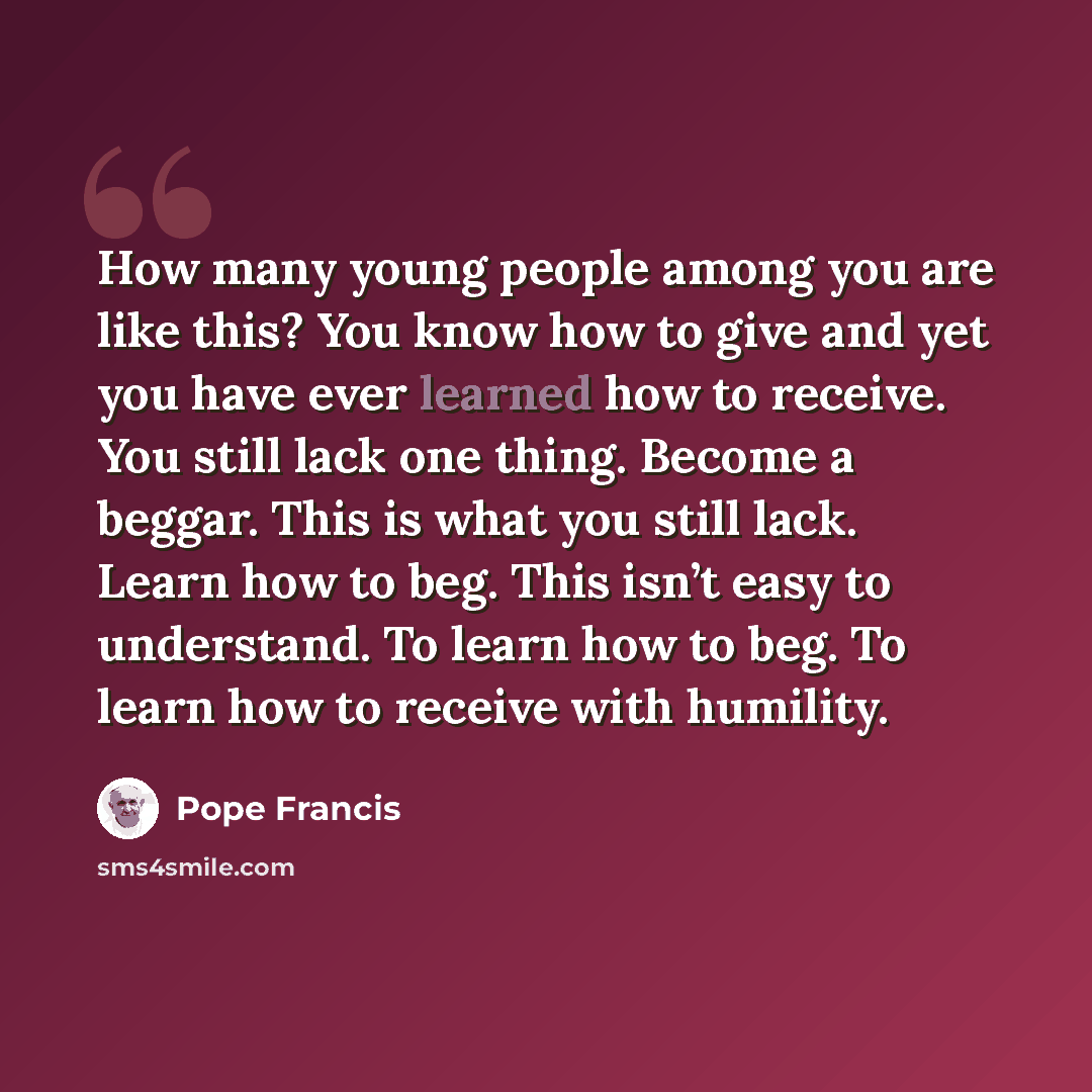 “How many young people among you are like this? You know how to give and yet you have ever learned how to receive. You still lack one thing. Become a beggar. This is what you still lack. Learn how to beg. This isn’t easy to understand. To learn how to beg. To learn how to receive with humility.” quote by Pope Francis