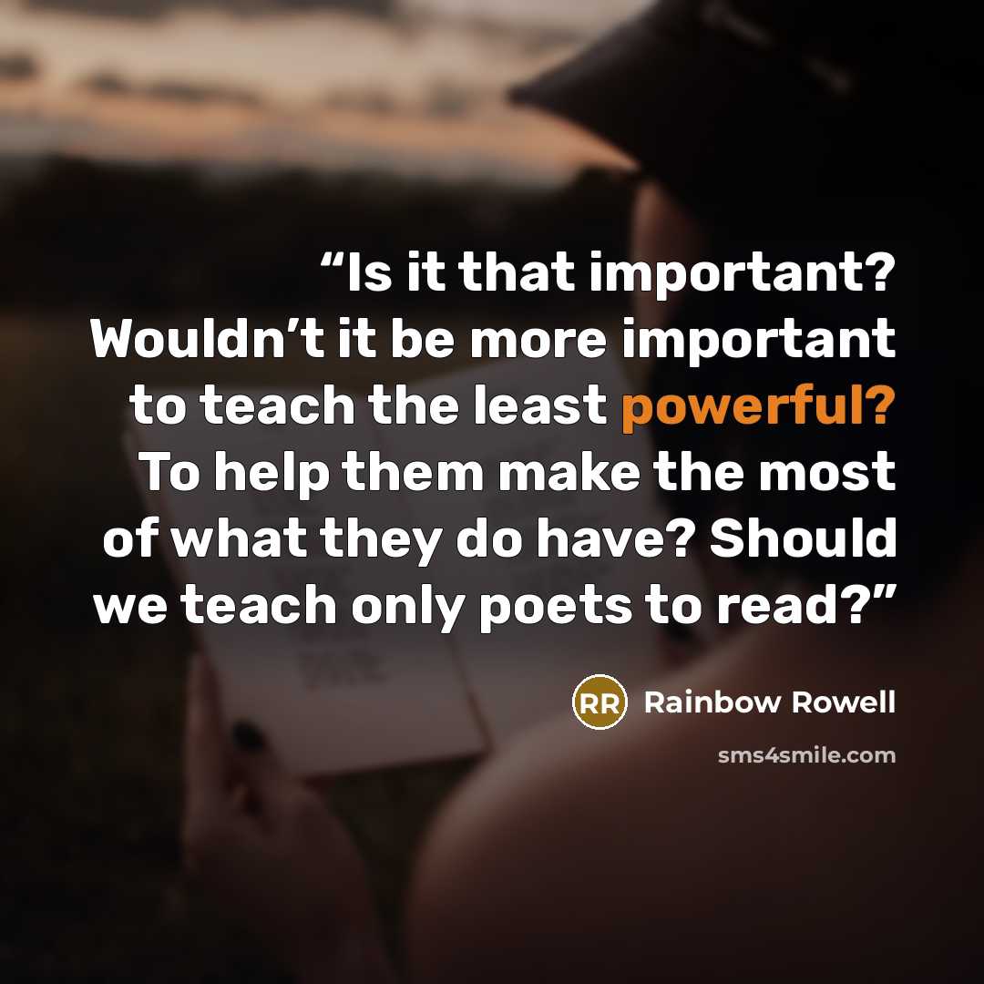 “Is it that important? Wouldn’t it be more important to teach the least powerful? To help them make the most of what they do have? Should we teach only poets to read?” quote by Rainbow Rowell